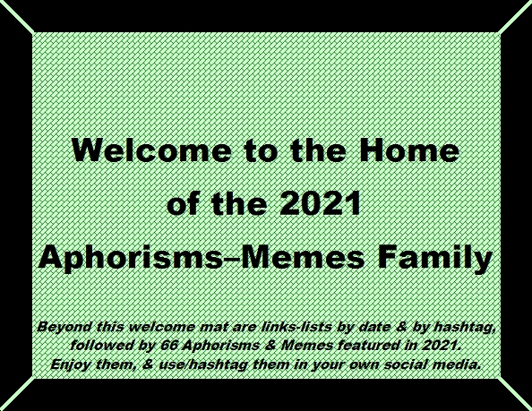 Welcome to the Home of the 2021 Aphorisms-Memes Family. Beyond this welcome mat are links-lists by date & by hashtag, followed by 66 Aphorisms & Memes featured in 2021. Enjoy them, & use/hashtag them in your own social media.